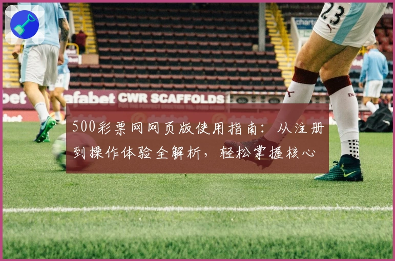 500彩票网网页版使用指南：从注册到操作体验全解析，轻松掌握核心功能步骤
