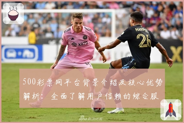 500彩票网平台背景介绍及核心优势解析：全面了解用户信赖的综合服务平台