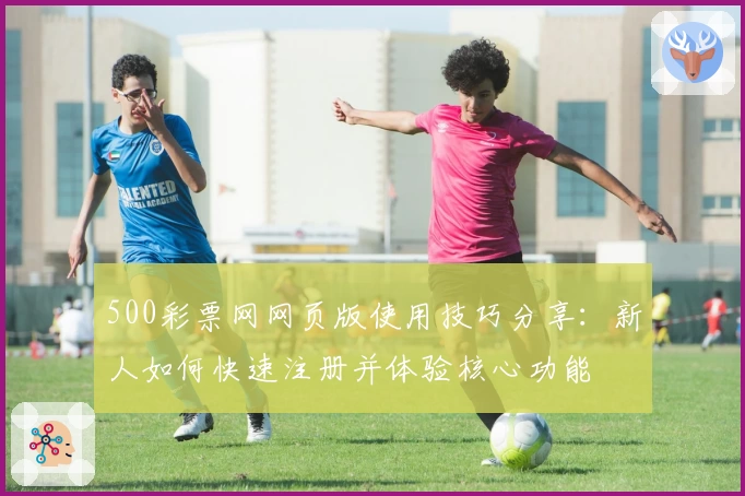 500彩票网网页版使用技巧分享：新人如何快速注册并体验核心功能