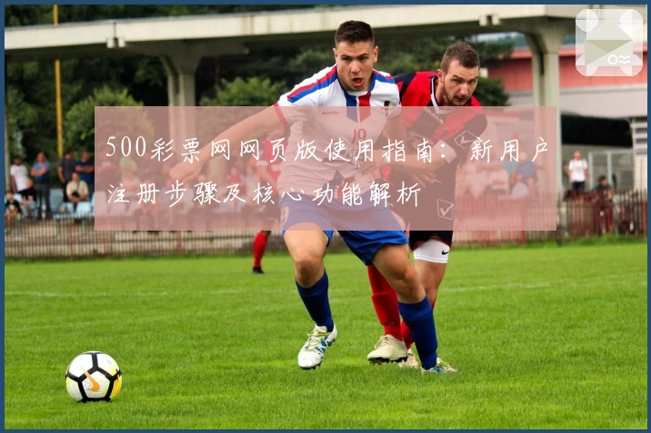 500彩票网网页版使用指南：新用户注册步骤及核心功能解析
