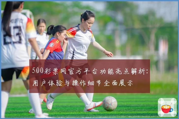500彩票网官方平台功能亮点解析：用户体验与操作细节全面展示