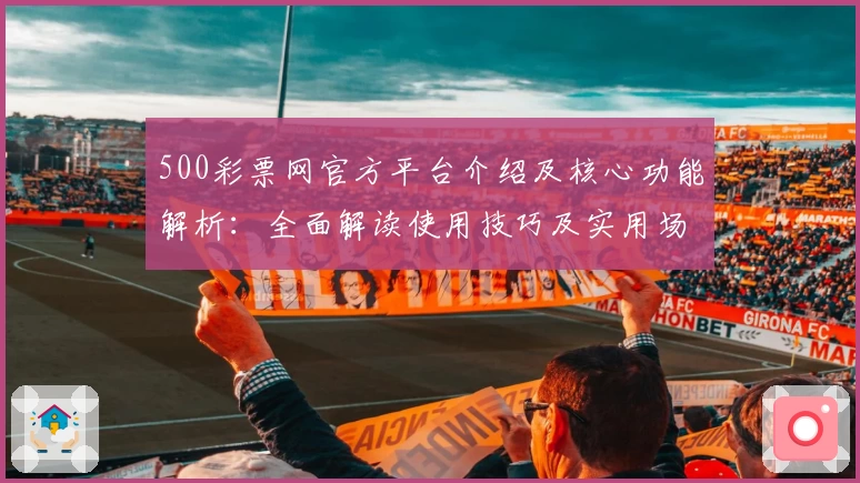 500彩票网官方平台介绍及核心功能解析：全面解读使用技巧及实用场景