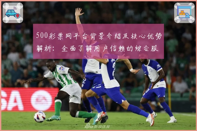 500彩票网平台背景介绍及核心优势解析：全面了解用户信赖的综合服务平台